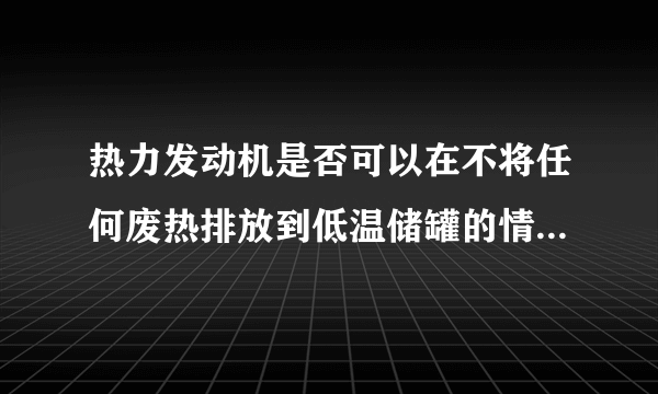 热力发动机是否可以在不将任何废热排放到低温储罐的情况下运行?解释