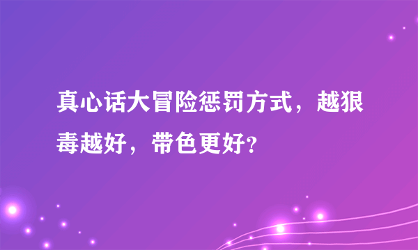 真心话大冒险惩罚方式，越狠毒越好，带色更好？