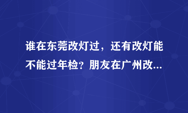 谁在东莞改灯过，还有改灯能不能过年检？朋友在广州改灯好像可以过，谁知道？