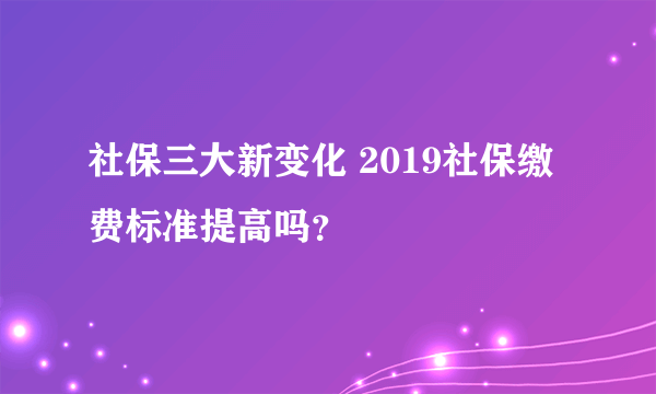 社保三大新变化 2019社保缴费标准提高吗？