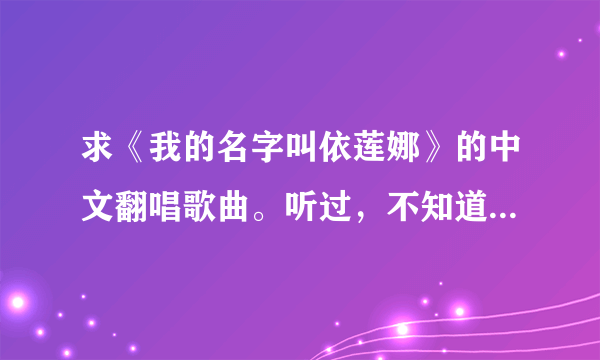 求《我的名字叫依莲娜》的中文翻唱歌曲。听过，不知道叫什么名，所以不知道从哪下载。