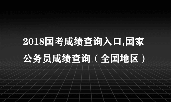 2018国考成绩查询入口,国家公务员成绩查询（全国地区）