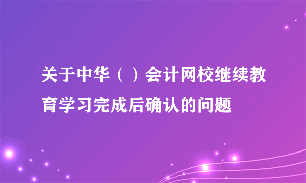 关于中华（）会计网校继续教育学习完成后确认的问题