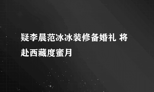 疑李晨范冰冰装修备婚礼 将赴西藏度蜜月