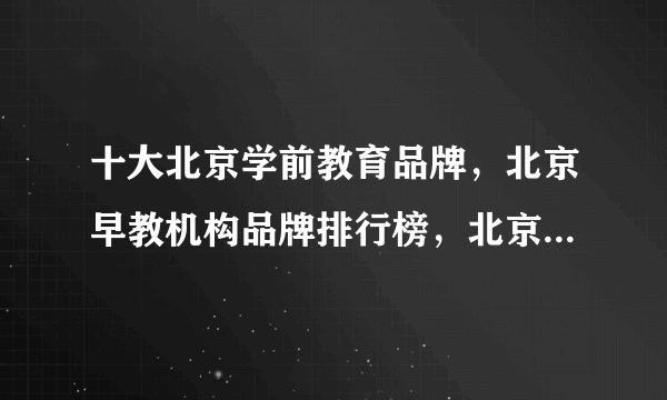 十大北京学前教育品牌，北京早教机构品牌排行榜，北京私立幼儿园哪家好