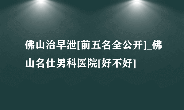 佛山治早泄[前五名全公开]_佛山名仕男科医院[好不好]