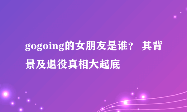 gogoing的女朋友是谁？ 其背景及退役真相大起底