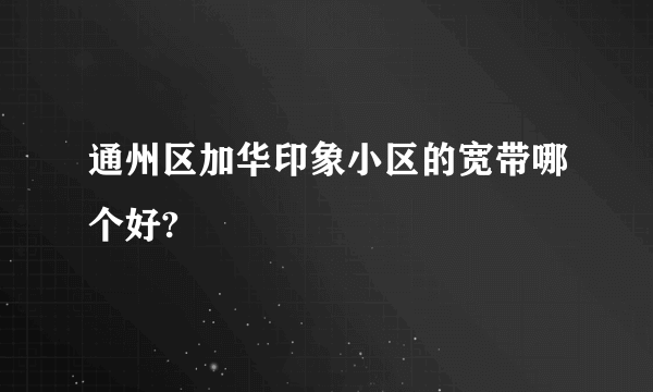 通州区加华印象小区的宽带哪个好?