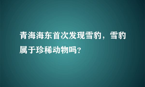 青海海东首次发现雪豹，雪豹属于珍稀动物吗？