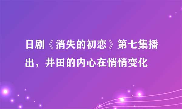 日剧《消失的初恋》第七集播出，井田的内心在悄悄变化