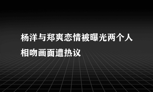 杨洋与郑爽恋情被曝光两个人相吻画面遭热议