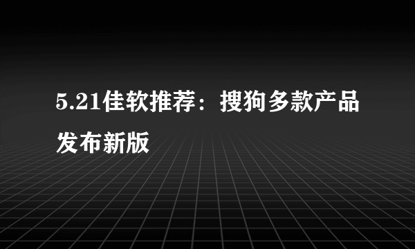 5.21佳软推荐：搜狗多款产品发布新版