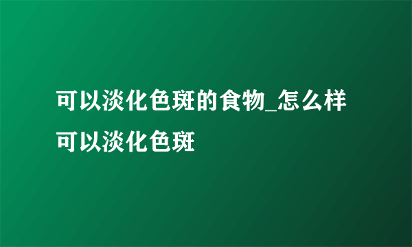 可以淡化色斑的食物_怎么样可以淡化色斑