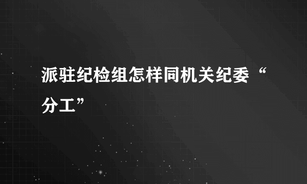 派驻纪检组怎样同机关纪委“分工”