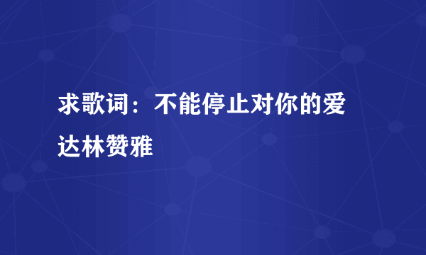 求歌词：不能停止对你的爱 达林赞雅