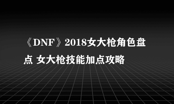 《DNF》2018女大枪角色盘点 女大枪技能加点攻略