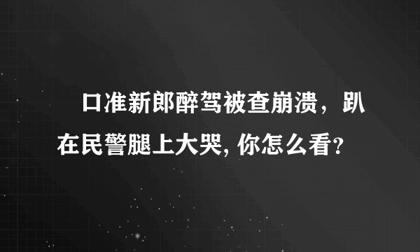 硚口准新郎醉驾被查崩溃，趴在民警腿上大哭, 你怎么看？