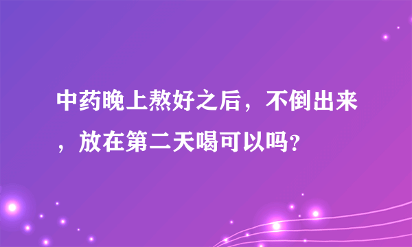 中药晚上熬好之后，不倒出来，放在第二天喝可以吗？