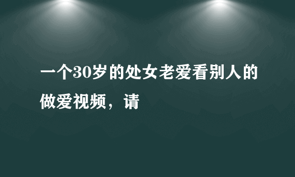 一个30岁的处女老爱看别人的做爱视频，请