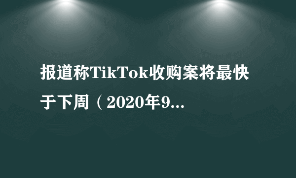 报道称TikTok收购案将最快于下周（2020年9月第一周）完成交易，如何看待事件的进展？