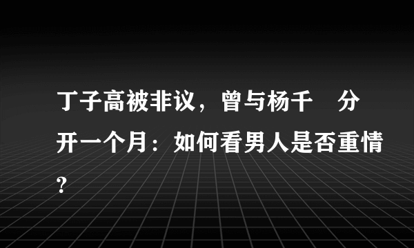 丁子高被非议，曾与杨千嬅分开一个月：如何看男人是否重情？