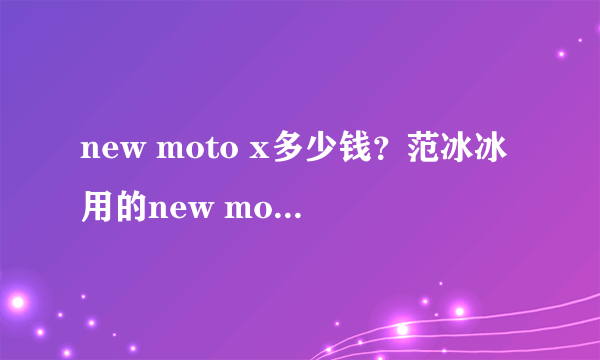 new moto x多少钱？范冰冰用的new moto x是什么手机？