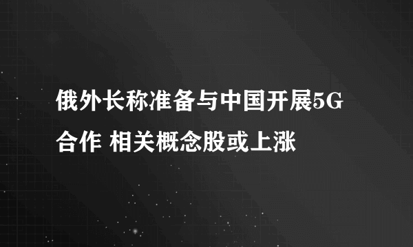 俄外长称准备与中国开展5G合作 相关概念股或上涨