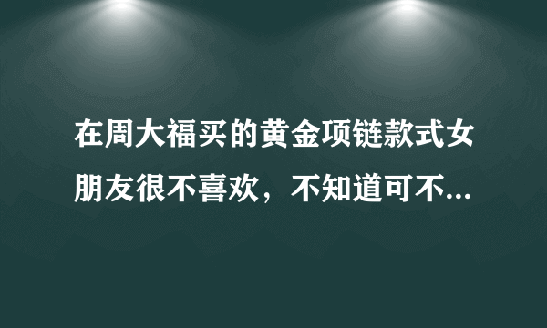 在周大福买的黄金项链款式女朋友很不喜欢，不知道可不可以退换？