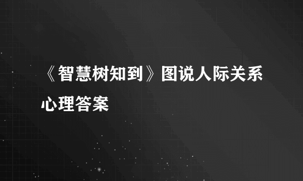 《智慧树知到》图说人际关系心理答案