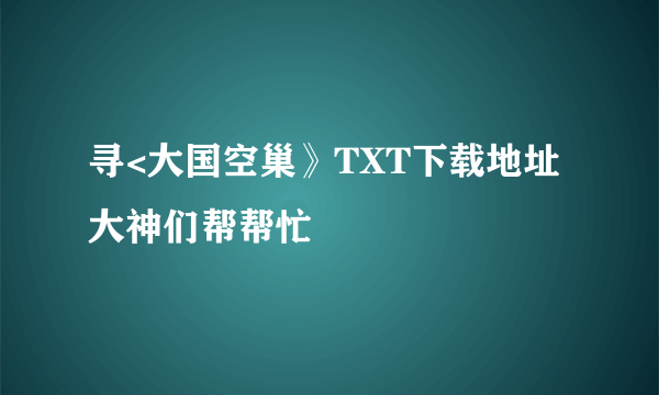 寻<大国空巢》TXT下载地址大神们帮帮忙