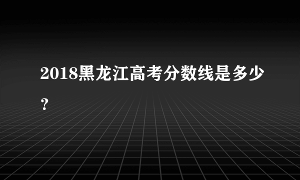 2018黑龙江高考分数线是多少？