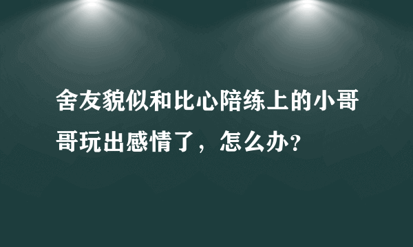 舍友貌似和比心陪练上的小哥哥玩出感情了，怎么办？