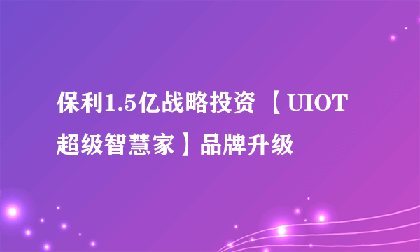 保利1.5亿战略投资 【UIOT超级智慧家】品牌升级