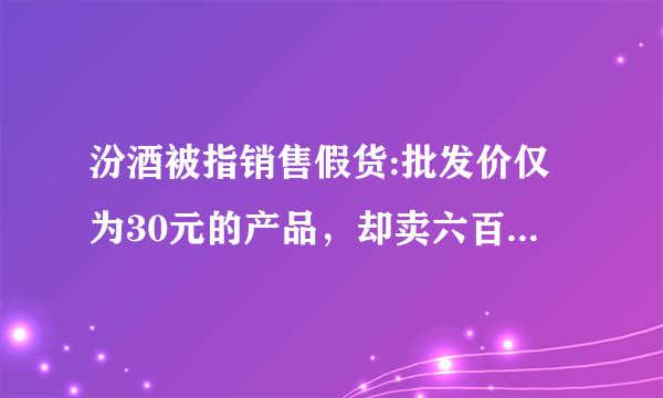 汾酒被指销售假货:批发价仅为30元的产品，却卖六百块，大家怎么看？