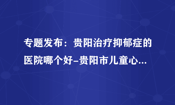 专题发布：贵阳治疗抑郁症的医院哪个好-贵阳市儿童心理疏导中心