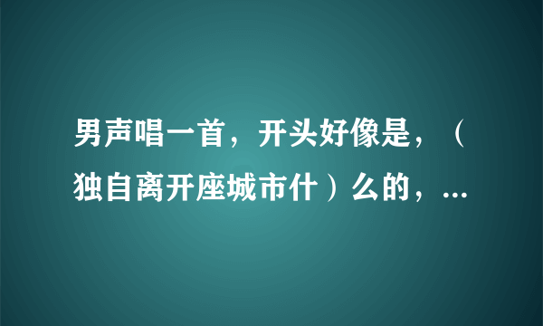 男声唱一首，开头好像是，（独自离开座城市什）么的，里面有一句歌词