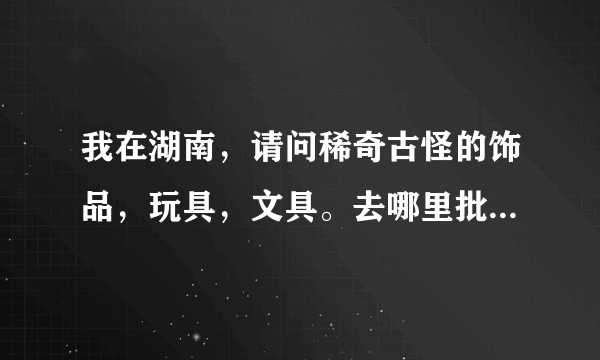 我在湖南，请问稀奇古怪的饰品，玩具，文具。去哪里批发方便点？