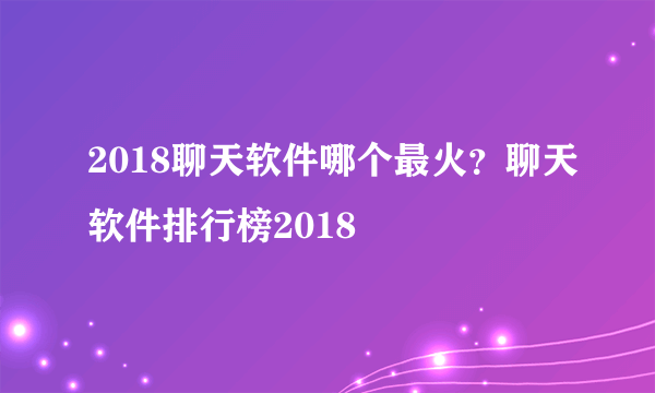 2018聊天软件哪个最火？聊天软件排行榜2018