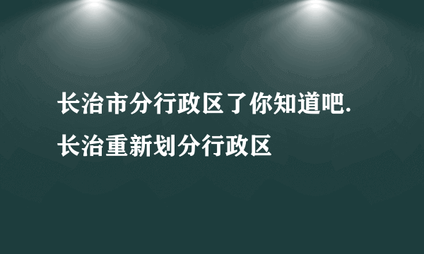 长治市分行政区了你知道吧.长治重新划分行政区