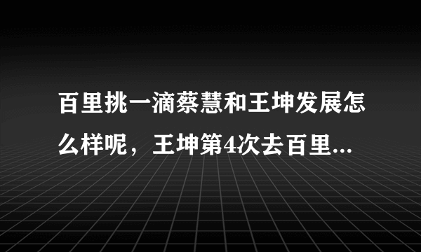 百里挑一滴蔡慧和王坤发展怎么样呢，王坤第4次去百里挑一地视频谁有？说下地址谢谢