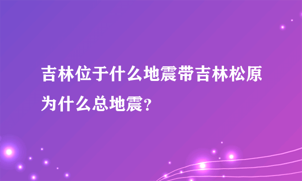 吉林位于什么地震带吉林松原为什么总地震？