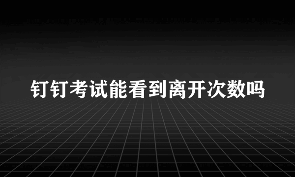 钉钉考试能看到离开次数吗