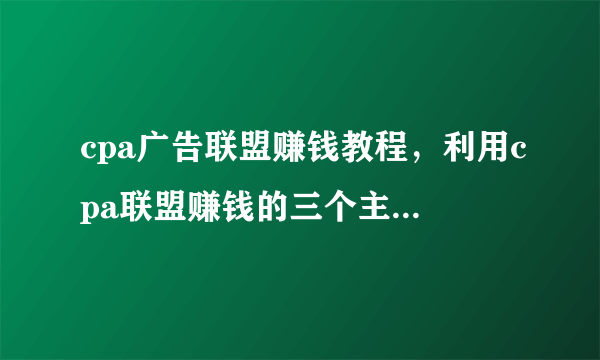 cpa广告联盟赚钱教程，利用cpa联盟赚钱的三个主要方法！