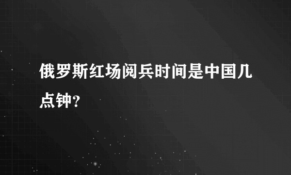 俄罗斯红场阅兵时间是中国几点钟？