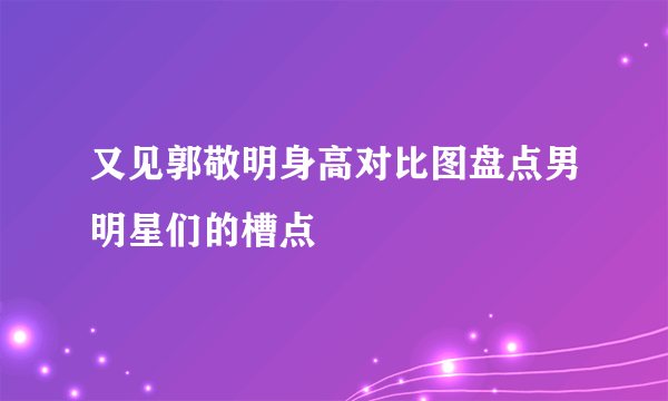 又见郭敬明身高对比图盘点男明星们的槽点