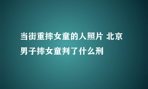 当街重摔女童的人照片 北京男子摔女童判了什么刑