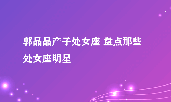 郭晶晶产子处女座 盘点那些处女座明星 