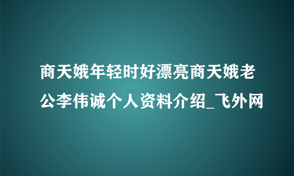 商天娥年轻时好漂亮商天娥老公李伟诚个人资料介绍_飞外网