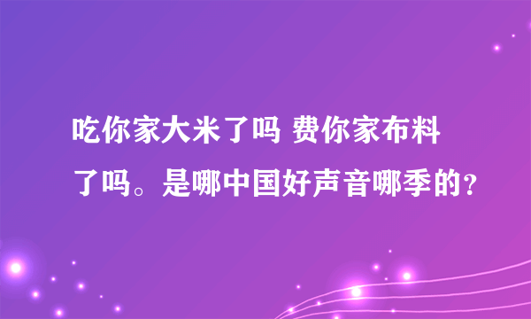 吃你家大米了吗 费你家布料了吗。是哪中国好声音哪季的？