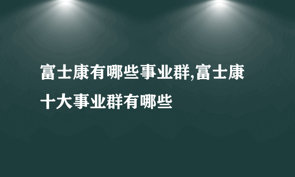 富士康有哪些事业群,富士康十大事业群有哪些